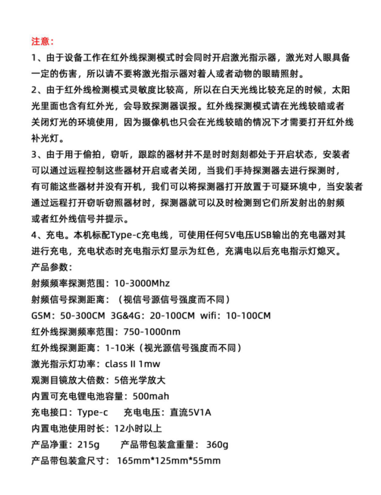 產(chǎn)品參數:
射頻頻率探測范圍:10-3000Mhz
射頻信號探測距離:（視信號源信號強度而不同)
GSM: 50-300CM 3G&4G: 20-100CM wifi: 10-10OCM紅外線(xiàn)探測頻率范圍:750-1000nm
紅外線(xiàn)探測距離:1-10米（視光源信號強度而不同)激光指示燈功率: class ll 1mw
觀(guān)測目鏡放大倍數:5倍光學(xué)放大內置可充電鋰電池容量:500mah
充電接口:Type-c充電電壓:直流5V1A內置電池使用時(shí)長(cháng):12小時(shí)以上
產(chǎn)品凈重:215g產(chǎn)品帶包裝盒重量:360g產(chǎn)品帶包裝盒尺寸: 165mm*125mm*55mm
