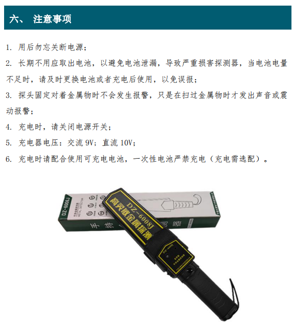 1. 用后勿忘關(guān)斷電源； 2. 長(cháng)期不用應取出電池，以避免電池泄漏，導致嚴重損害探測器，當電池電量 不足時(shí)，請及時(shí)更換電池或者充電后使用，以免誤報； 3. 探頭固定對著(zhù)金屬物時(shí)不會(huì )發(fā)生報警，只是在掃過(guò)金屬物時(shí)才發(fā)出聲音或震 動(dòng)報警； 4. 充電時(shí)，請關(guān)閉電源開(kāi)關(guān)； 5. 充電器電壓：交流 9V; 直流 10V； 6. 充電時(shí)請配合使用可充電電池，一次性電池嚴禁充電（充電需選配）。