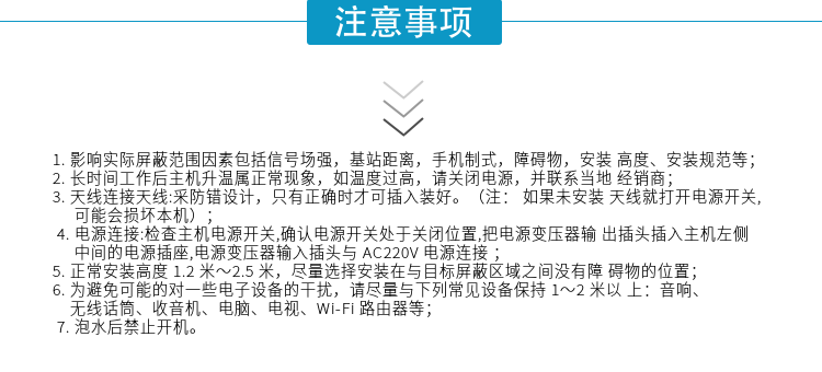 1.影響實(shí)際屏蔽范圍因素包括信號場(chǎng)強，基站距離，手機制式，障礙物，安裝高度、安裝規范等；
2.長(cháng)時(shí)間工作后主機升溫屬正?，F象，如溫度過(guò)高，請關(guān)閉電源，并聯(lián)系當地經(jīng)銷(xiāo)商；
3.天線(xiàn)連接天線(xiàn):采防錯設計，只有正確時(shí)才可插入裝好。（注：? 如果未安裝天線(xiàn)就打開(kāi)電源開(kāi)關(guān),可能會(huì )損壞本機）；
4.電源連接:檢查主機電源開(kāi)關(guān),確認電源開(kāi)關(guān)處于關(guān)閉位置,把電源變壓器輸出插頭插入主機左側中間的電源插座,電源變壓器輸入插頭與AC220V電源連接
5.正常安裝高度1.2米～2.5米，盡量選擇安裝在與目標屏蔽區域之間沒(méi)有障礙物的位置；
6.為避免可能的對一些電子設備的干擾，請盡量與下列常見(jiàn)設備保持1～2米以上：音響、無(wú)線(xiàn)話(huà)筒、收音機、電腦、電視、Wi-Fi路由器等；
7.泡水后禁止開(kāi)機。