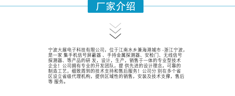 寧波大展電子科技有限公司，位于江南水鄉兼海港城市 -浙江寧波，是一家集手機信號屏蔽器 、手持金屬探測器、安檢門(mén)、無(wú)線(xiàn)信號探測器、等產(chǎn)品的研發(fā)，設計，生產(chǎn)，銷(xiāo)售于一體的專(zhuān)業(yè)型技術(shù)企業(yè)！公司擁有專(zhuān)業(yè)的開(kāi)發(fā)團隊，提供先進(jìn)的設計理念，可靠的制造工藝，細致周到的技術(shù)支持和售后服務(wù)！公司分別在多個(gè)省區設立省級代理機構，提供區域性的銷(xiāo)售，安裝及技術(shù)支撐，售后等服務(wù)。